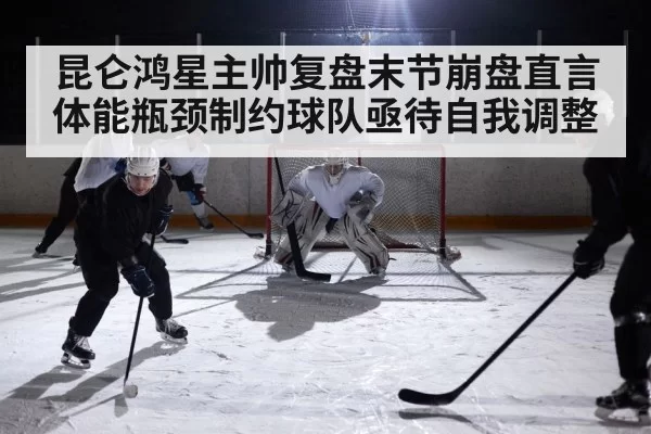 昆仑鸿星主帅复盘末节崩盘直言体能瓶颈制约球队亟待自我调整