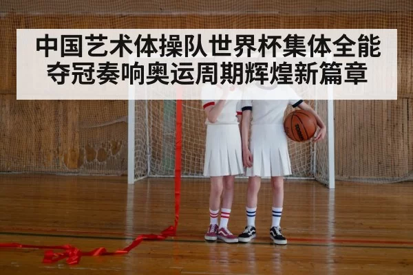中国艺术体操队世界杯集体全能夺冠奏响奥运周期辉煌新篇章