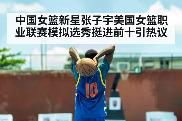 中国女篮新星张子宇美国女篮职业联赛模拟选秀挺进前十引热议