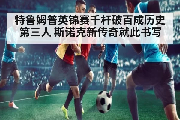 特鲁姆普英锦赛千杆破百成历史第三人 斯诺克新传奇就此书写